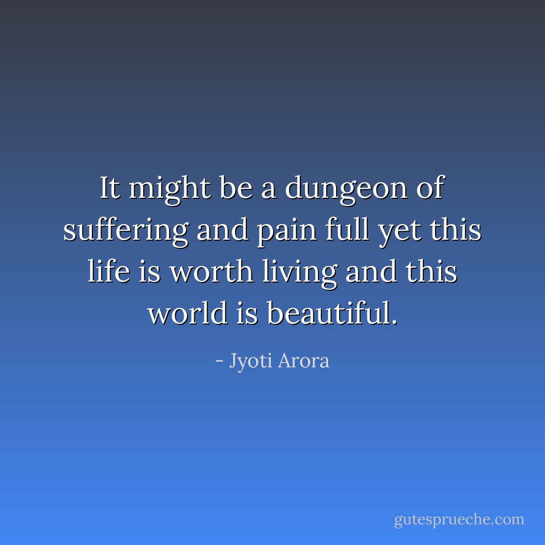 It might be a dungeon<br />of suffering and pain full<br />yet this life is worth living<br />and this world is beautiful. - Jyoti Arora