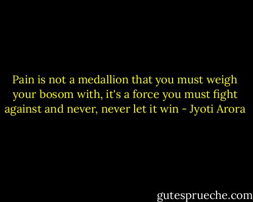 Pain is not a medallion that you must weigh your bosom with,<br />it's a force you must fight against and never, never let it win - Jyoti Arora