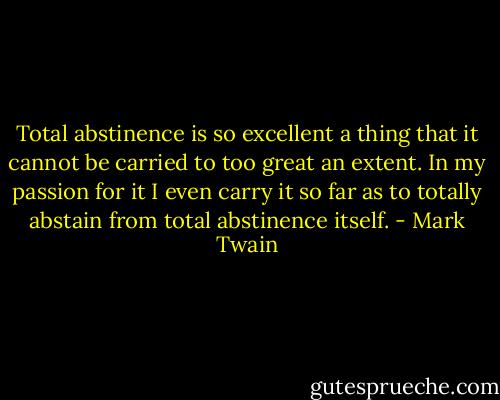 Total abstinence is so excellent a thing that it cannot be carried to too great an extent. In my passion for it I even carry it so far as to totally abstain from total abstinence itself. - Mark Twain