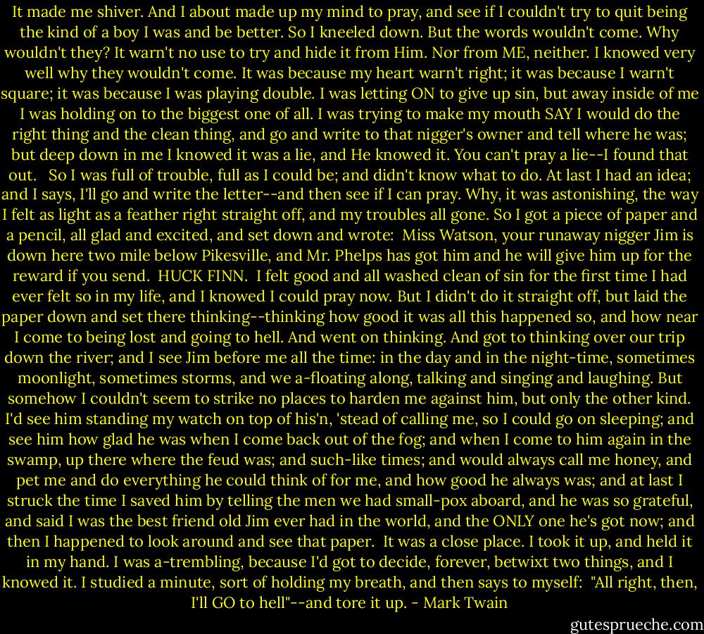 It made me shiver. And I about made up my mind to pray, and see if I couldn't try to quit being the kind of a boy I was and be better. So I kneeled down. But the words wouldn't come. Why wouldn't they? It warn't no use to try and hide it from Him. Nor from ME, neither. I knowed very well why they wouldn't come. It was because my heart warn't right; it was because I warn't square; it was because I was playing double. I was letting ON to give up sin, but away inside of me I was holding on to the biggest one of all. I was trying to make my mouth SAY I would do the right thing and the clean thing, and go and write to that nigger's owner and tell where he was; but deep down in me I knowed it was a lie, and He knowed it. You can't pray a lie--I found that out. <br /><br />So I was full of trouble, full as I could be; and didn't know what to do. At last I had an idea; and I says, I'll go and write the letter--and then see if I can pray. Why, it was astonishing, the way I felt as light as a feather right straight off, and my troubles all gone. So I got a piece of paper and a pencil, all glad and excited, and set down and wrote:<br /><br />Miss Watson, your runaway nigger Jim is down here two mile below Pikesville, and Mr. Phelps has got him and he will give him up for the reward if you send.<br /><br />HUCK FINN.<br /><br />I felt good and all washed clean of sin for the first time I had ever felt so in my life, and I knowed I could pray now. But I didn't do it straight off, but laid the paper down and set there thinking--thinking how good it was all this happened so, and how near I come to being lost and going to hell. And went on thinking. And got to thinking over our trip down the river; and I see Jim before me all the time: in the day and in the night-time, sometimes moonlight, sometimes storms, and we a-floating along, talking and singing and laughing. But somehow I couldn't seem to strike no places to harden me against him, but only the other kind. I'd see him standing my watch on top of his'n, 'stead of calling me, so I could go on sleeping; and see him how glad he was when I come back out of the fog; and when I come to him again in the swamp, up there where the feud was; and such-like times; and would always call me honey, and pet me and do everything he could think of for me, and how good he always was; and at last I struck the time I saved him by telling the men we had small-pox aboard, and he was so grateful, and said I was the best friend old Jim ever had in the world, and the ONLY one he's got now; and then I happened to look around and see that paper.<br /><br />It was a close place. I took it up, and held it in my hand. I was a-trembling, because I'd got to decide, forever, betwixt two things, and I knowed it. I studied a minute, sort of holding my breath, and then says to myself:<br /><br />"All right, then, I'll GO to hell"--and tore it up. - Mark Twain