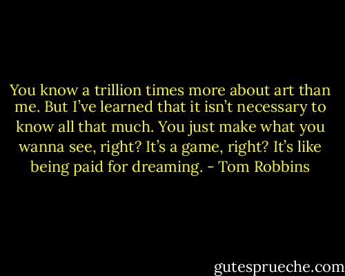 You know a trillion times more about art than me. But I’ve learned that it isn’t necessary to know all that much. You just make what you wanna see, right? It’s a game, right? It’s like being paid for dreaming. - Tom Robbins