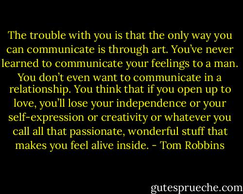 The trouble with you is that the only way you can communicate is through art. You’ve never learned to communicate your feelings to a man. You don’t even want to communicate in a relationship. You think that if you open up to love, you’ll lose your independence or your self-expression or creativity or whatever you call all that passionate, wonderful stuff that makes you feel alive inside. - Tom Robbins