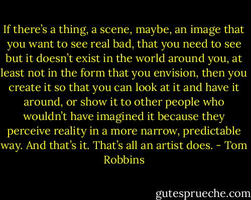 If there’s a thing, a scene, maybe, an image that you want to see real bad, that you need to see but it doesn’t exist in the world around you, at least not in the form that you envision, then you create it so that you can look at it and have it around, or show it to other people who wouldn’t have imagined it because they perceive reality in a more narrow, predictable way. And that’s it. That’s all an artist does. - Tom Robbins