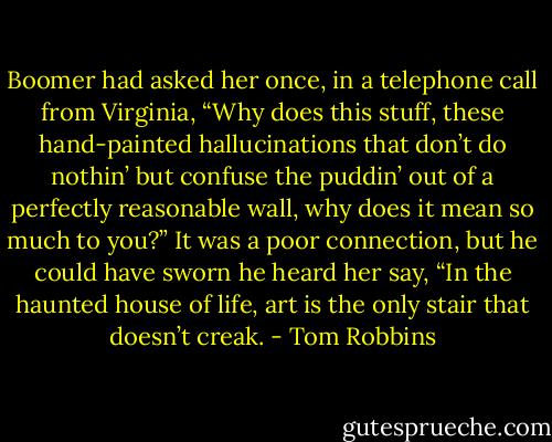Boomer had asked her once, in a telephone call from Virginia, “Why does this stuff, these hand-painted hallucinations that don’t do nothin’ but confuse the puddin’ out of a perfectly reasonable wall, why does it mean so much to you?” It was a poor connection, but he could have sworn he heard her say, “In the haunted house of life, art is the only stair that doesn’t creak. - Tom Robbins