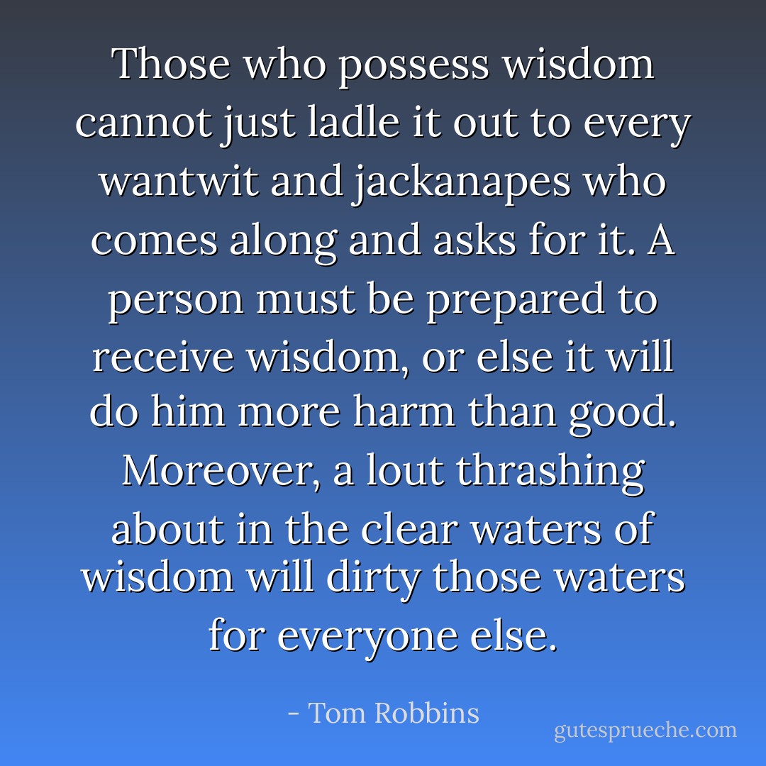 Those who possess wisdom cannot just ladle it out to every wantwit and jackanapes who comes along and asks for it. A person must be prepared to receive wisdom, or else it will do him more harm than good. Moreover, a lout thrashing about in the clear waters of wisdom will dirty those waters for everyone else. - Tom Robbins