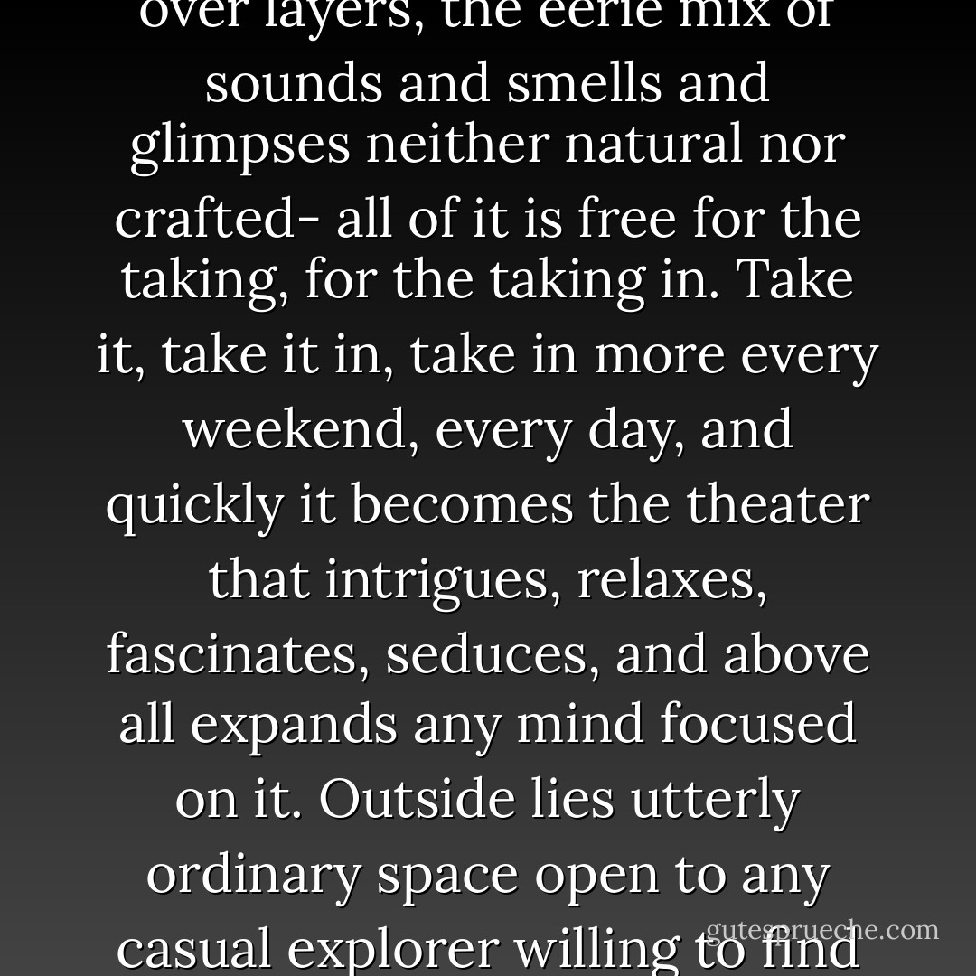 The whole concatenation of wild and artificial things, the natural ecosystem as modified by people over the centuries, the build environment layered over layers, the eerie mix of sounds and smells and glimpses neither natural nor crafted- all of it is free for the taking, for the taking in. Take it, take it in, take in more every weekend, every day, and quickly it becomes the theater that intrigues, relaxes, fascinates, seduces, and above all expands any mind focused on it. Outside lies utterly ordinary space open to any casual explorer willing to find the extraordinary. Outside lies unprogrammed awareness that at times becomes directed serendipity. Outside lies magic. - John R. Stilgoe