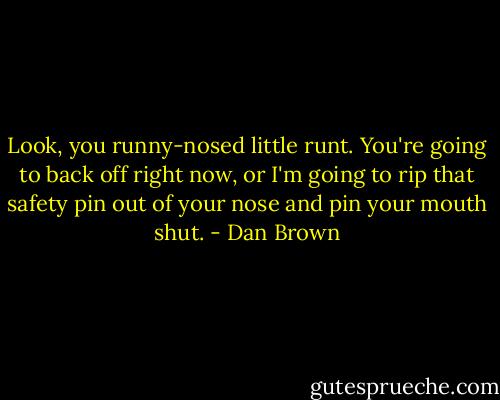 Look, you runny-nosed little runt. You're going to back off right now, or I'm going to rip that safety pin out of your nose and pin your mouth shut. - Dan Brown