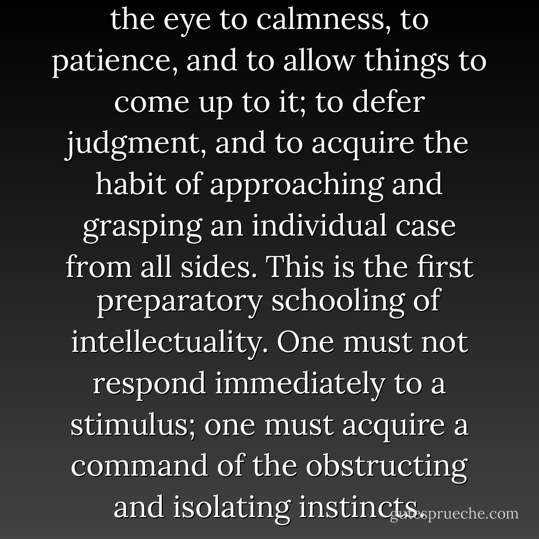 To learn to see- to accustom the eye to calmness, to patience, and to allow things to come up to it; to defer judgment, and to acquire the habit of approaching and grasping an individual case from all sides. This is the first preparatory schooling of intellectuality. One must not respond immediately to a stimulus; one must acquire a command of the obstructing and isolating instincts. - Friedrich Nietzsche