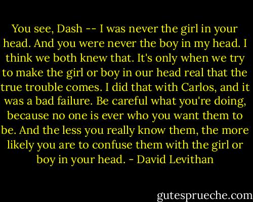 You see, Dash -- I was never the girl in your head. And you were never the boy in my head. I think we both knew that. It's only when we try to make the girl or boy in our head real that the true trouble comes. I did that with Carlos, and it was a bad failure. Be careful what you're doing, because no one is ever who you want them to be. And the less you really know them, the more likely you are to confuse them with the girl or boy in your head. - David Levithan