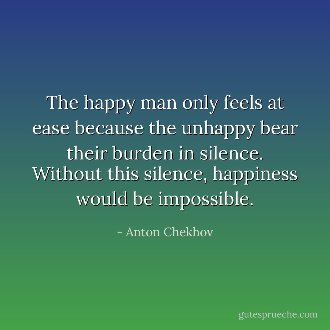 The happy man only feels at ease because the unhappy bear their burden in silence. Without this silence, happiness would be impossible. - Anton Chekhov