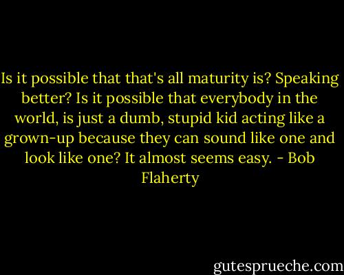 Is it possible that that's all maturity is? Speaking better? Is it possible that everybody in the world, is just a dumb, stupid kid acting like a grown-up because they can sound like one and look like one? It almost seems easy. - Bob Flaherty
