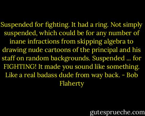 Suspended for fighting. It had a ring. Not simply suspended, which could be for any number of inane infractions from skipping algebra to drawing nude cartoons of the principal and his staff on random backgrounds. Suspended ... for FIGHTING! It made you sound like something. Like a real badass dude from way back. - Bob Flaherty