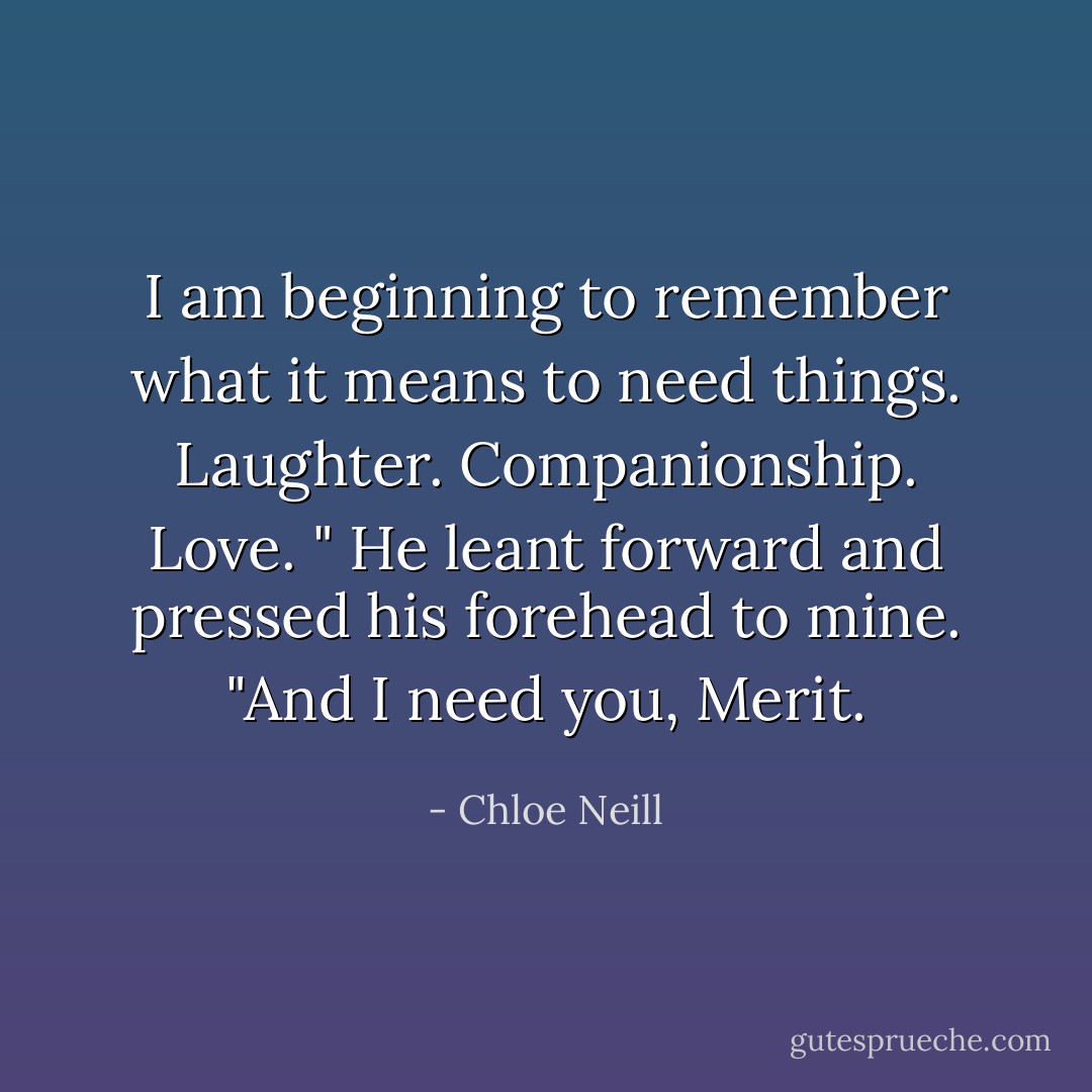 I am beginning to remember what it means to need things. Laughter. Companionship. Love. "<br />He leant forward and pressed his forehead to mine. "And I need you, Merit. - Chloe Neill