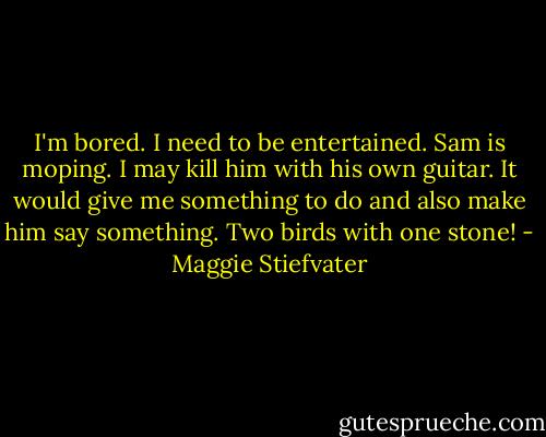 I'm bored. I need to be entertained. Sam is moping. I may kill him with his own guitar. It would give me something to do and also make him say something. Two birds with one stone! - Maggie Stiefvater