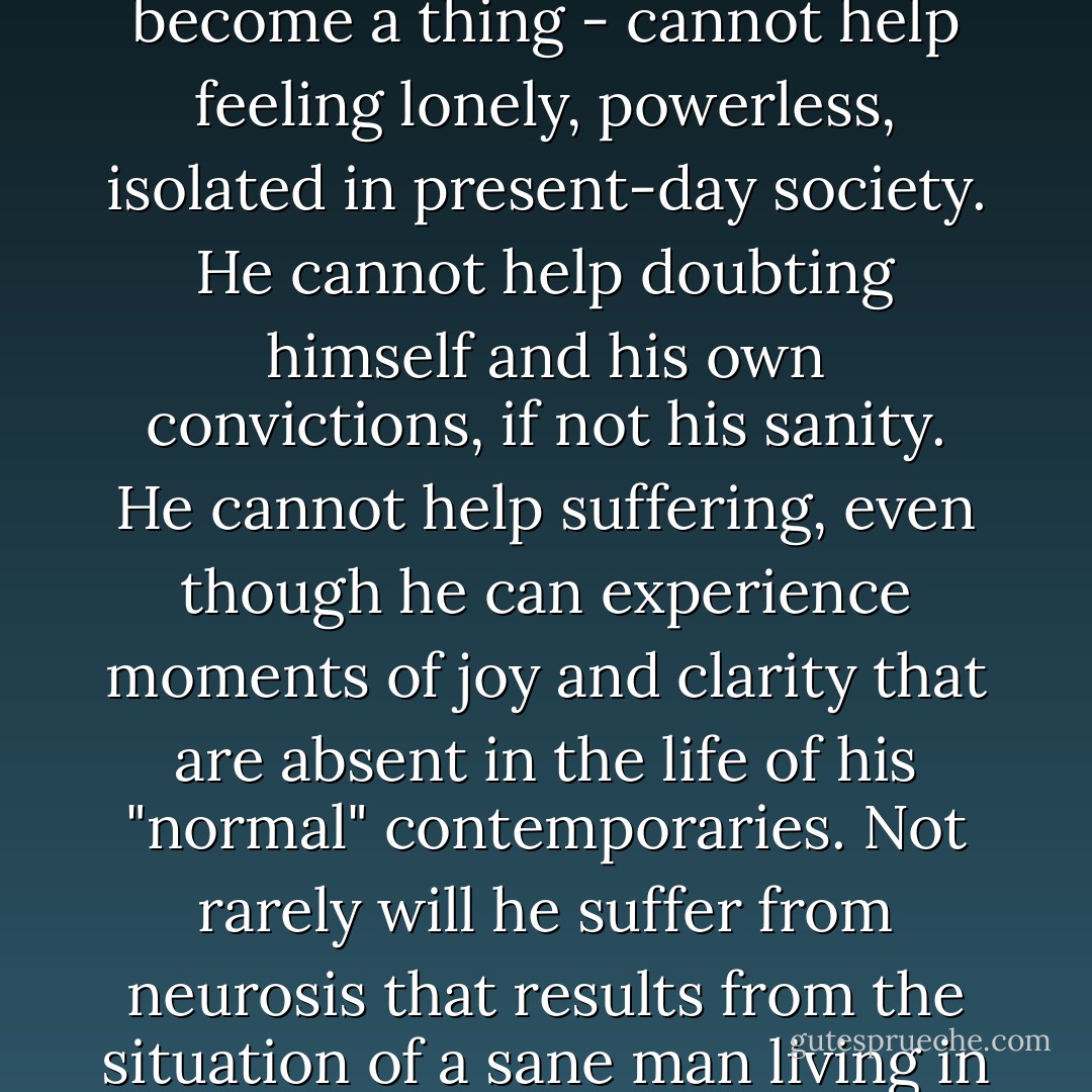 A person who has not been completely alienated, who has remained sensitive and able to feel, who has not lost the sense of dignity, who is not yet "for sale", who can still suffer over the suffering of others, who has not acquired fully the having mode of existence - briefly, a person who has remained a person and not become a thing - cannot help feeling lonely, powerless, isolated in present-day society. He cannot help doubting himself and his own convictions, if not his sanity. He cannot help suffering, even though he can experience moments of joy and clarity that are absent in the life of his "normal" contemporaries. Not rarely will he suffer from neurosis that results from the situation of a sane man living in an insane society, rather than that of the more conventional neurosis of a sick man trying to adapt himself to a sick society. In the process of going further in his analysis, i.e. of growing to greater independence and productivity,his neurotic symptoms will cure themselves. - Erich Fromm