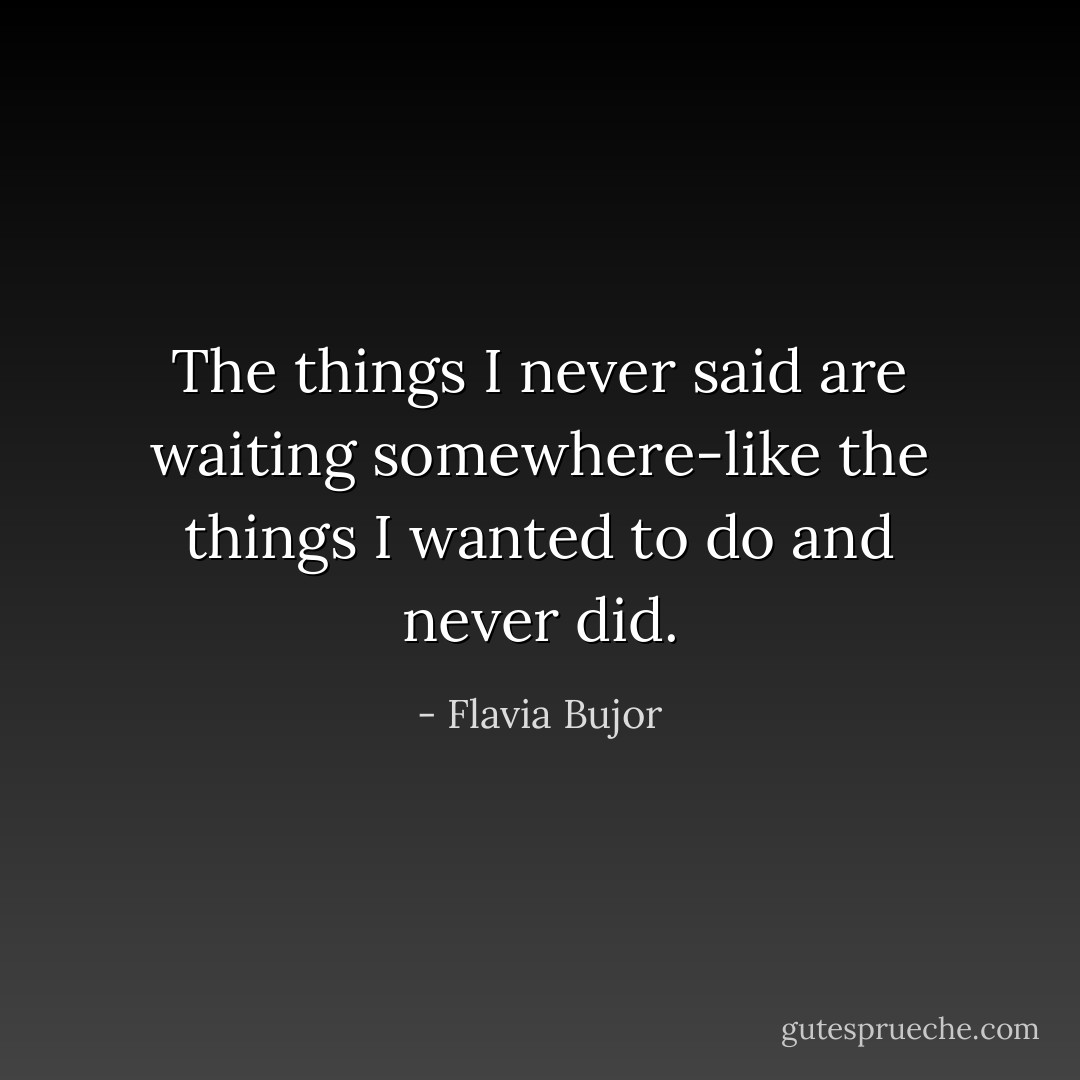 The things I never said are waiting somewhere-like the things I wanted to do and never did. - Flavia Bujor