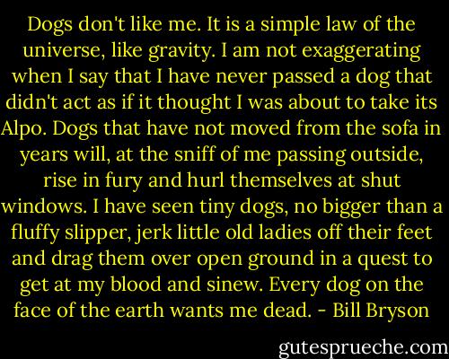 Dogs don't like me. It is a simple law of the universe, like gravity. I am not exaggerating when I say that I have never passed a dog that didn't act as if it thought I was about to take its Alpo. Dogs that have not moved from the sofa in years will, at the sniff of me passing outside, rise in fury and hurl themselves at shut windows. I have seen tiny dogs, no bigger than a fluffy slipper, jerk little old ladies off their feet and drag them over open ground in a quest to get at my blood and sinew. Every dog on the face of the earth wants me dead. - Bill Bryson