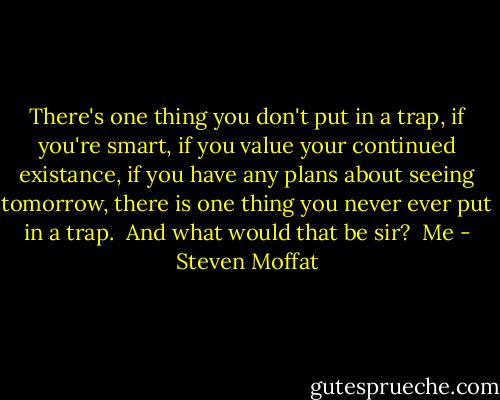 There's one thing you don't put in a trap, if you're smart, if you value your continued existance, if you have any plans about seeing tomorrow, there is one thing you never ever put in a trap.<br /><br />And what would that be sir?<br /><br />Me - Steven Moffat