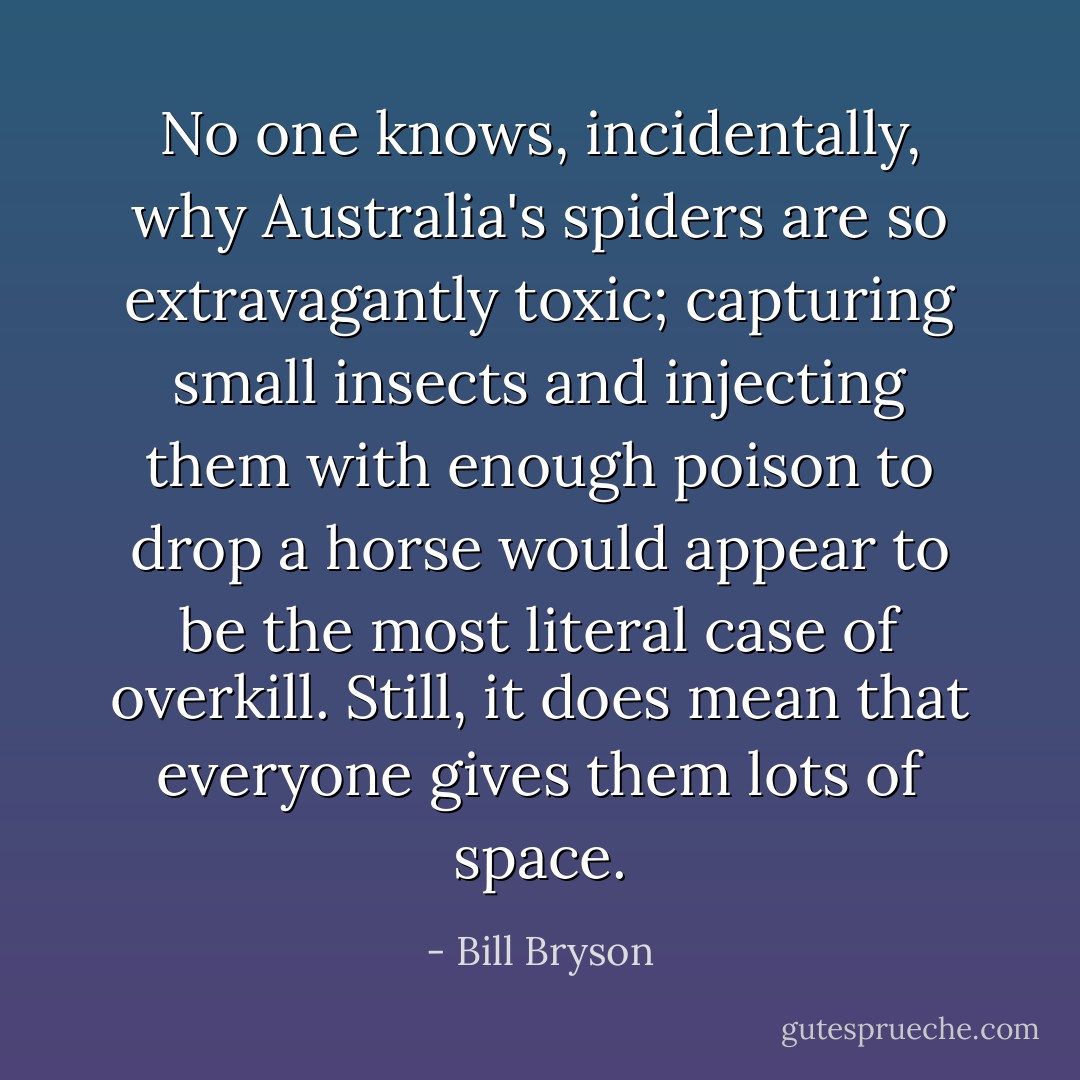 No one knows, incidentally, why Australia's spiders are so extravagantly toxic; capturing small insects and injecting them with enough poison to drop a horse would appear to be the most literal case of overkill. Still, it does mean that everyone gives them lots of space. - Bill Bryson