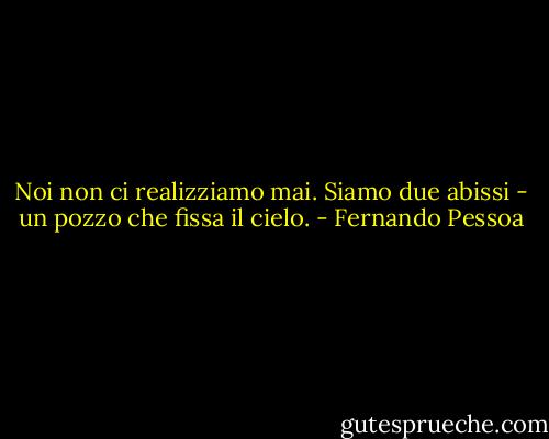 Noi non ci realizziamo mai.<br />Siamo due abissi - un pozzo che fissa il cielo. - Fernando Pessoa