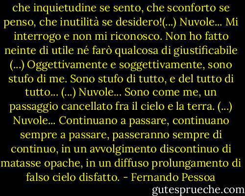 che inquietudine se sento, che sconforto se penso, che inutilità se desidero!(...) Nuvole... Mi interrogo e non mi riconosco. Non ho fatto neinte di utile né farò qualcosa di giustificabile (...) Oggettivamente e soggettivamente, sono stufo di me. Sono stufo di tutto, e del tutto di tutto... (...) Nuvole... Sono come me, un passaggio cancellato fra il cielo e la terra. (...) Nuvole... Continuano a passare, continuano sempre a passare, passeranno sempre di continuo, in un avvolgimento discontinuo di matasse opache, in un diffuso prolungamento di falso cielo disfatto. - Fernando Pessoa