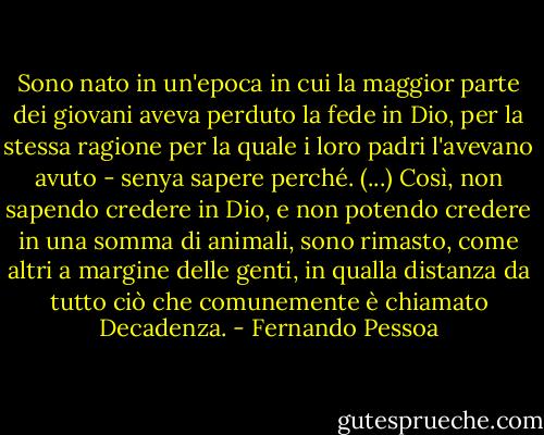 Sono nato in un'epoca in cui la maggior parte dei giovani aveva perduto la fede in Dio, per la stessa ragione per la quale i loro padri l'avevano avuto - senya sapere perché. (...) Così, non sapendo credere in Dio, e non potendo credere in una somma di animali, sono rimasto, come altri a margine delle genti, in qualla distanza da tutto ciò che comunemente è chiamato Decadenza. - Fernando Pessoa