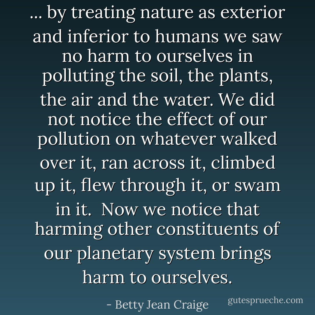... by treating nature as exterior and inferior to humans we saw no harm to ourselves in polluting the soil, the plants, the air and the water. We did not notice the effect of our pollution on whatever walked over it, ran across it, climbed up it, flew through it, or swam in it.<br /><br />Now we notice that harming other constituents of our planetary system brings harm to ourselves. - Betty Jean Craige