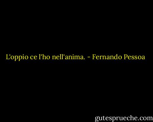 L'oppio ce l'ho nell'anima. - Fernando Pessoa