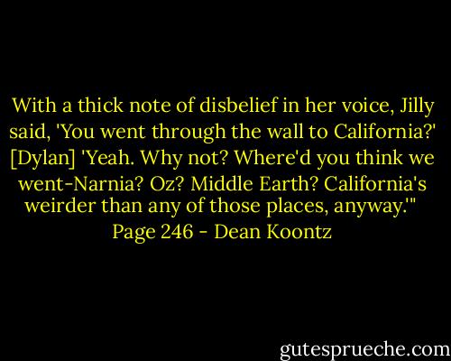 With a thick note of disbelief in her voice, Jilly said, 'You went through the wall to California?'<br />[Dylan] 'Yeah. Why not? Where'd you think we went-Narnia? Oz? Middle Earth? California's weirder than any of those places, anyway.'"<br /><br />Page 246 - Dean Koontz