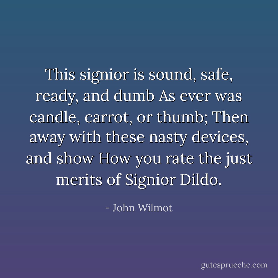 This signior is sound, safe, ready, and dumb<br />As ever was candle, carrot, or thumb;<br />Then away with these nasty devices, and show<br />How you rate the just merits of Signior Dildo. - John Wilmot
