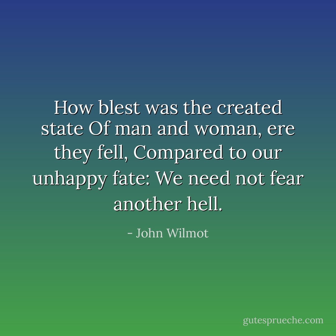 How blest was the created state<br />Of man and woman, ere they fell,<br />Compared to our unhappy fate:<br />We need not fear another hell. - John Wilmot