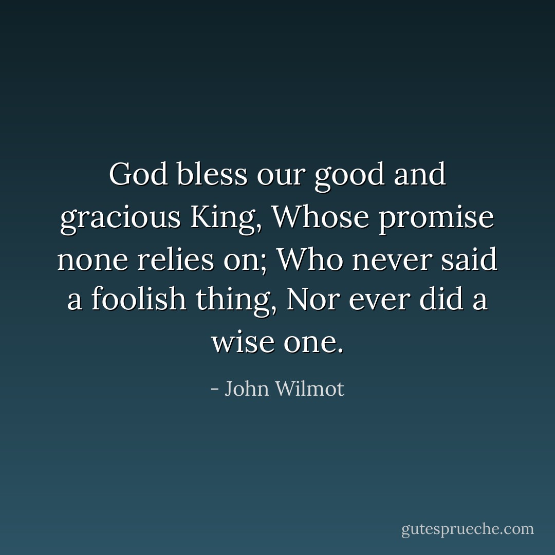 God bless our good and gracious King,<br />Whose promise none relies on;<br />Who never said a foolish thing,<br />Nor ever did a wise one. - John Wilmot