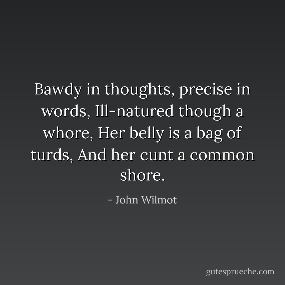 Bawdy in thoughts, precise in words,<br />Ill-natured though a whore,<br />Her belly is a bag of turds,<br />And her cunt a common shore. - John Wilmot