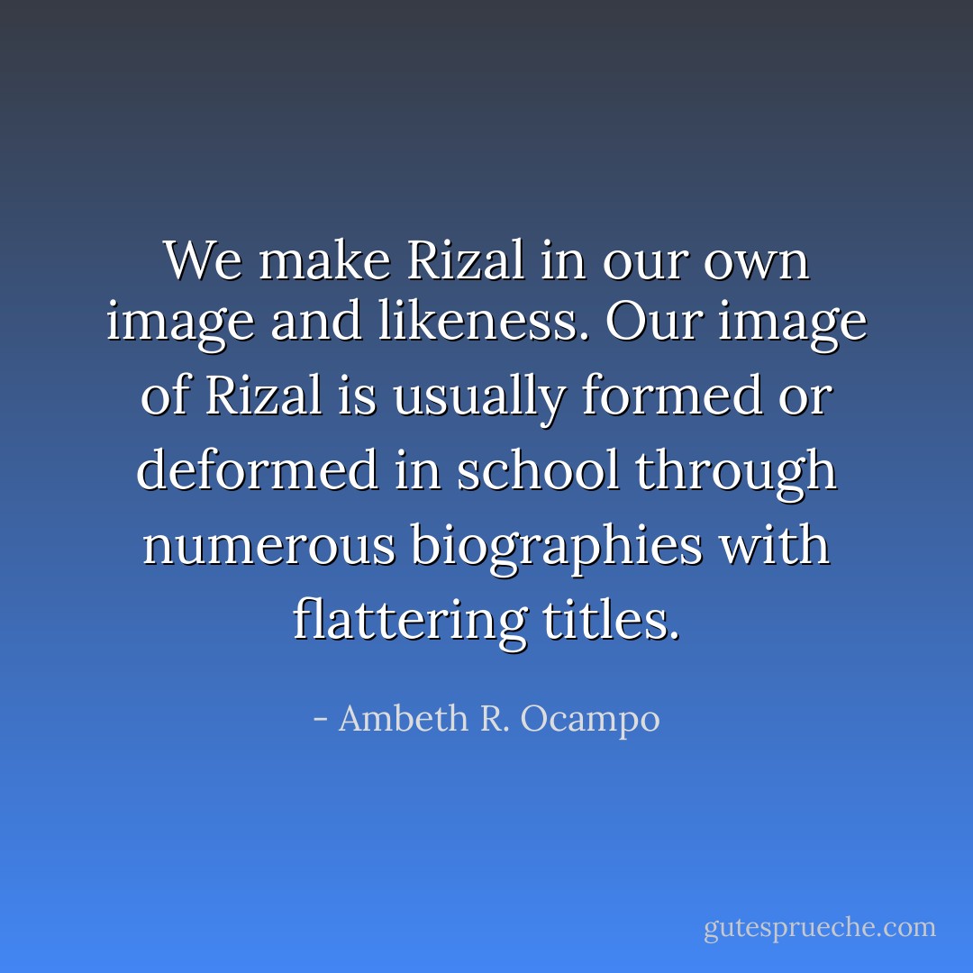 We make Rizal in our own image and likeness. Our image of Rizal is usually formed or deformed in school through numerous biographies with flattering titles. - Ambeth R. Ocampo