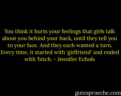 You think it hurts your feelings that girls talk about you behind your back, until they tell you to your face. And they each wanted a turn. Every time, it started with 'girlfriend' and ended with 'bitch. - Jennifer Echols