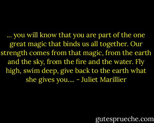 ... you will know that you are part of the one great magic that binds us all together. Our strength comes from that magic, from the earth and the sky, from the fire and the water. Fly high, swim deep, give back to the earth what she gives you.... - Juliet Marillier
