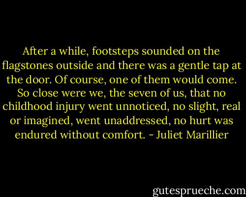 After a while, footsteps sounded on the flagstones outside and there was a gentle tap at the door. Of course, one of them would come. So close were we, the seven of us, that no childhood injury went unnoticed, no slight, real or imagined, went unaddressed, no hurt was endured without comfort. - Juliet Marillier
