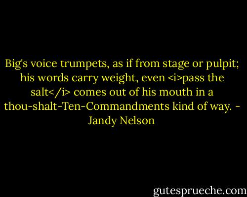 Big's voice trumpets, as if from stage or pulpit; his words carry weight, even <i>pass the salt</i> comes out of his mouth in a thou-shalt-Ten-Commandments kind of way. - Jandy Nelson