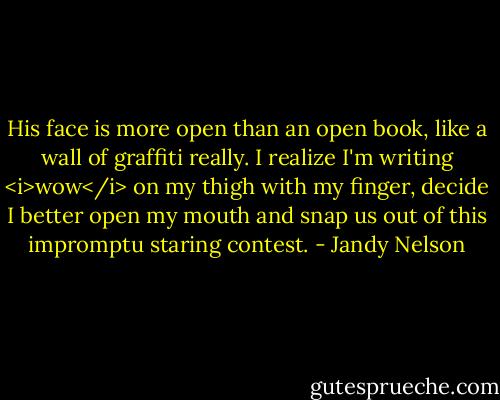 His face is more open than an open book, like a wall of graffiti really. I realize I'm writing <i>wow</i> on my thigh with my finger, decide I better open my mouth and snap us out of this impromptu staring contest. - Jandy Nelson