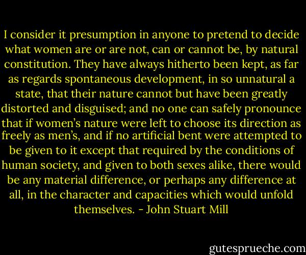 I consider it presumption in anyone to pretend to decide what women are or are not, can or cannot be, by natural constitution. They have always hitherto been kept, as far as regards spontaneous development, in so unnatural a state, that their nature cannot but have been greatly distorted and disguised; and no one can safely pronounce that if women’s nature were left to choose its direction as freely as men’s, and if no artificial bent were attempted to be given to it except that required by the conditions of human society, and given to both sexes alike, there would be any material difference, or perhaps any difference at all, in the character and capacities which would unfold themselves. - John Stuart Mill