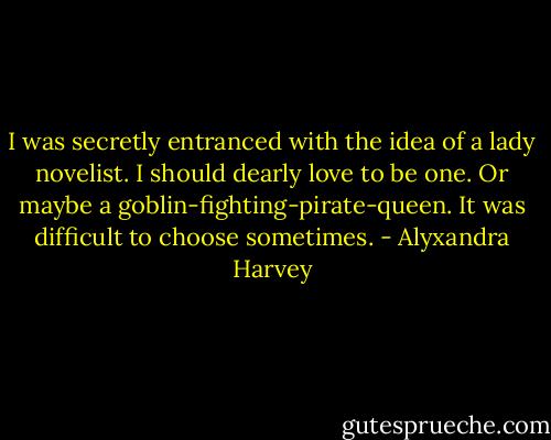 I was secretly entranced with the idea of a lady novelist. I should dearly love to be one. Or maybe a goblin-fighting-pirate-queen. It was difficult to choose sometimes. - Alyxandra Harvey