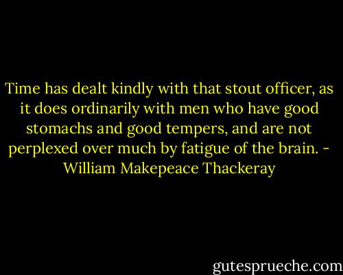 Time has dealt kindly with that stout officer, as it does ordinarily with men who have good stomachs and good tempers, and are not perplexed over much by fatigue of the brain. - William Makepeace Thackeray