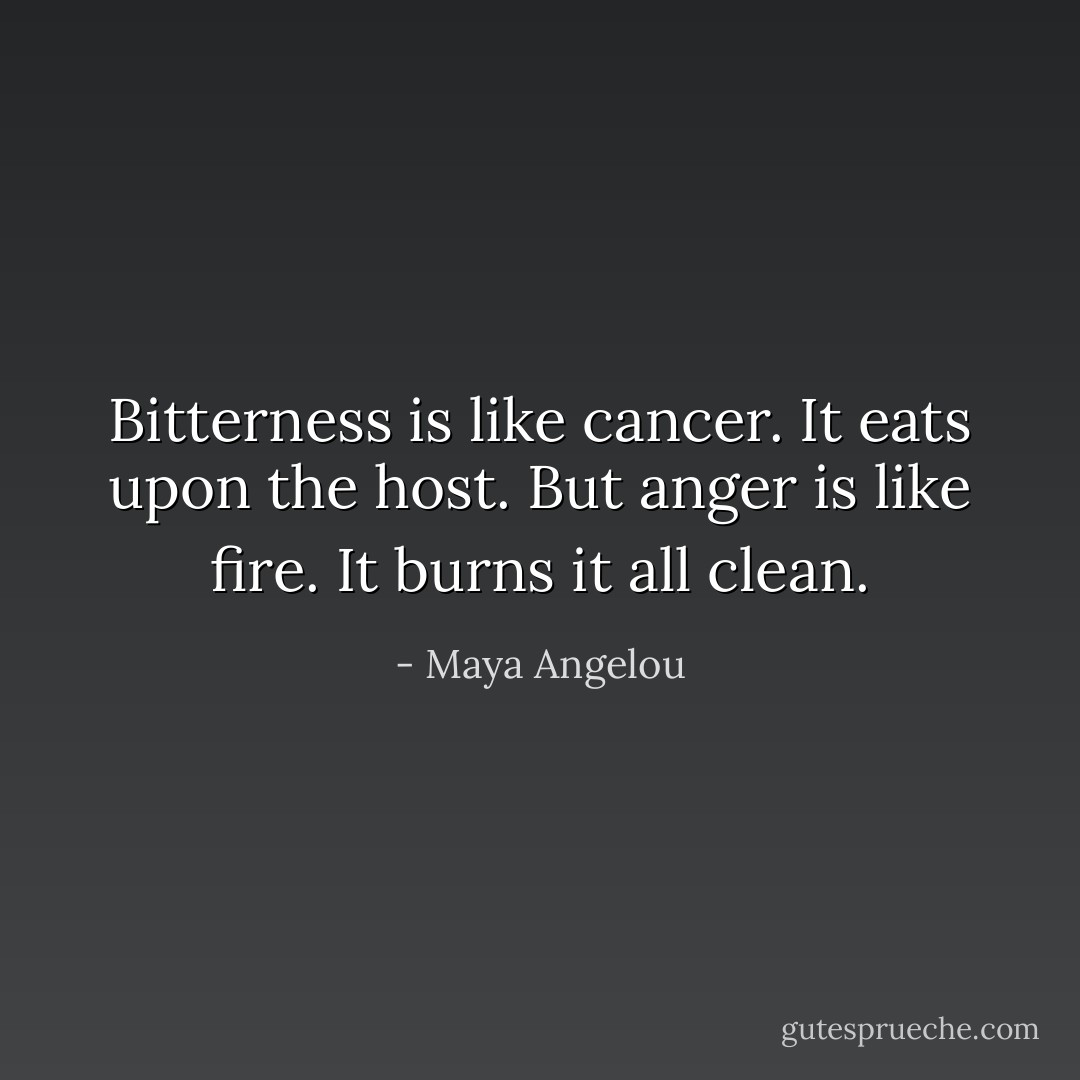 Bitterness is like cancer. It eats upon the host. But anger is like fire. It burns it all clean. - Maya Angelou