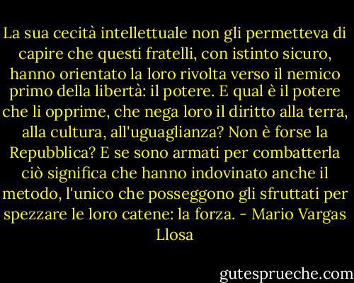 La sua cecità intellettuale non gli permetteva di capire che questi fratelli, con istinto sicuro, hanno orientato la loro rivolta verso il nemico primo della libertà: il potere. E qual è il potere che li opprime, che nega loro il diritto alla terra, alla cultura, all'uguaglianza? Non è forse la Repubblica? E se sono armati per combatterla ciò significa che hanno indovinato anche il metodo, l'unico che posseggono gli sfruttati per spezzare le loro catene: la forza. - Mario Vargas Llosa