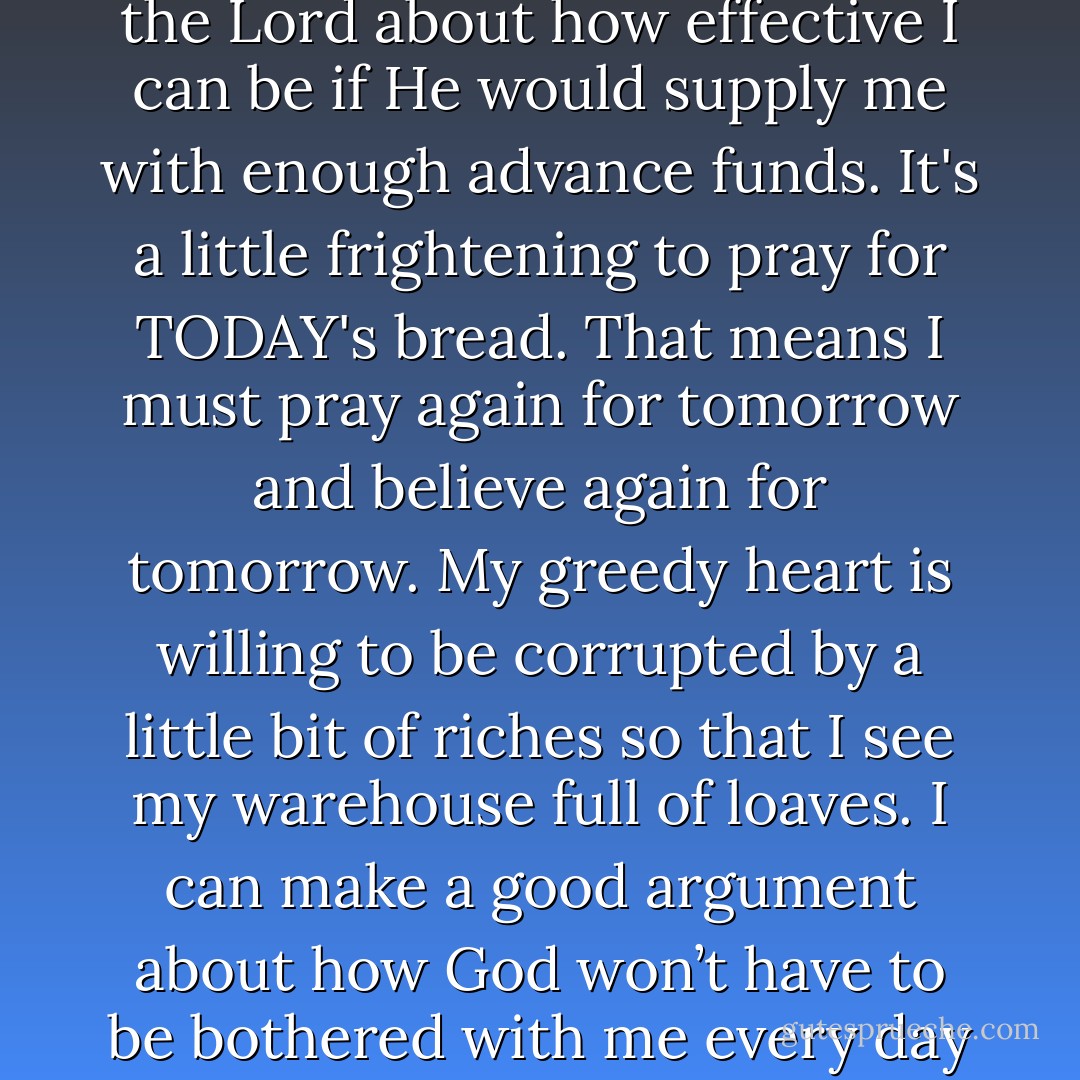 I still find my corrupt heart longing for tomorrow's bread. I can make a good argument to the Lord about how effective I can be if He would supply me with enough advance funds. It's a little frightening to pray for TODAY's bread. That means I must pray again for tomorrow and believe again for tomorrow. My greedy heart is willing to be corrupted by a little bit of riches so that I see my warehouse full of loaves. I can make a good argument about how God won’t have to be bothered with me every day if He would only advance me about ten years worth of bread. - Gayle D. Erwin