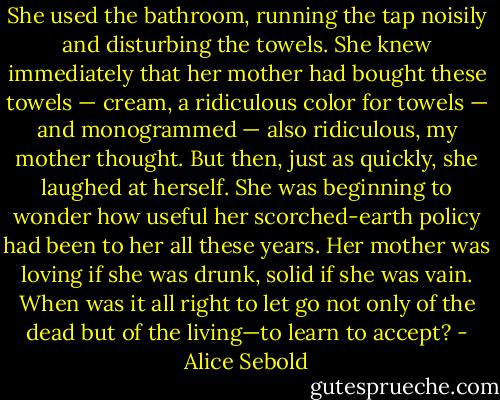 She used the bathroom, running the tap noisily and disturbing the towels. She knew immediately that her mother had bought these towels — cream, a ridiculous color for towels — and monogrammed — also ridiculous, my mother thought. But then, just as quickly, she laughed at herself. She was beginning to wonder how useful her scorched-earth policy had been to her all these years. Her mother was loving if she was drunk, solid if she was vain. When was it all right to let go not only of the dead but of the living—to learn to accept? - Alice Sebold