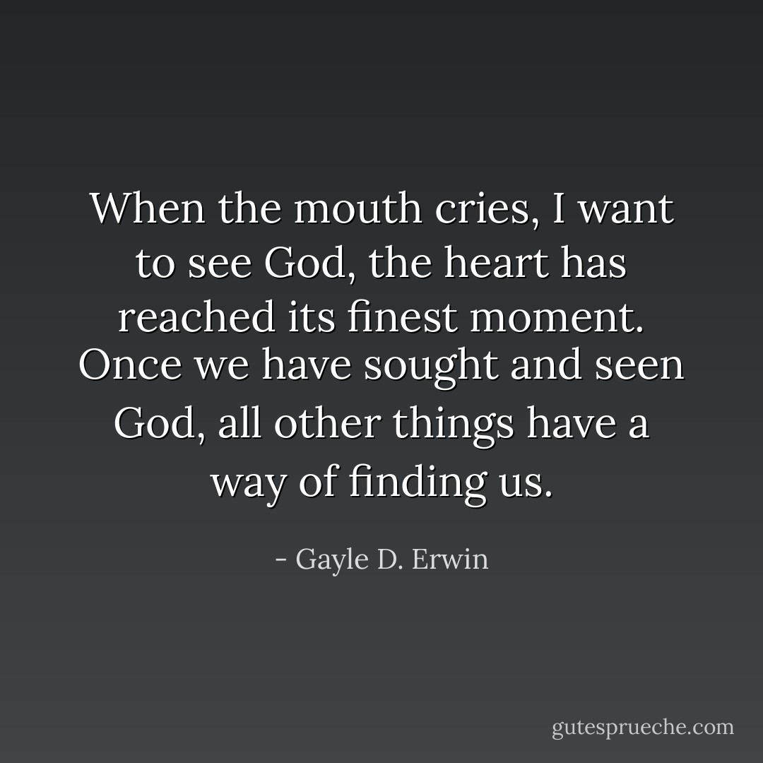 When the mouth cries, I want to see God, the heart has reached its finest moment. Once we have sought and seen God, all other things have a way of finding us. - Gayle D. Erwin