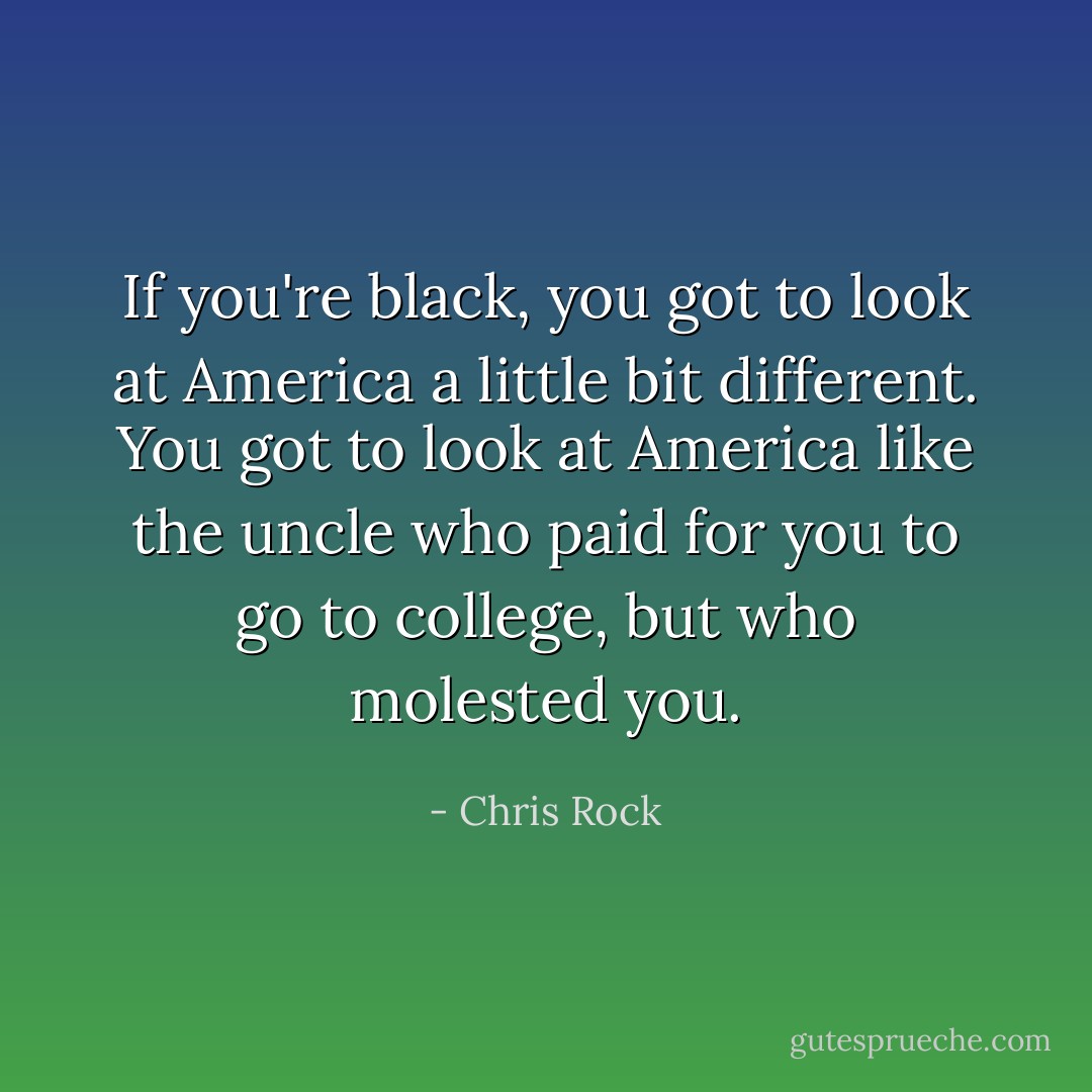 If you're black, you got to look at America a little bit different. You got to look at America like the uncle who paid for you to go to college, but who molested you. - Chris Rock