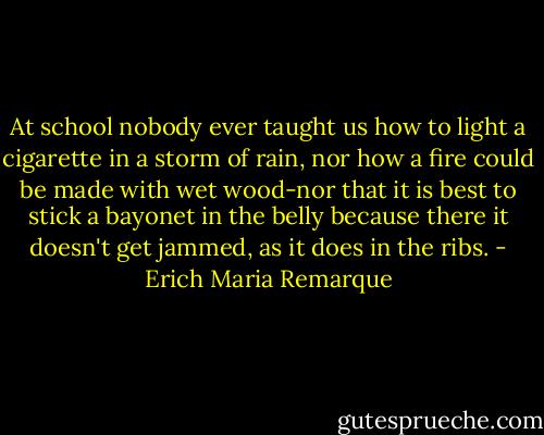 At school nobody ever taught us how to light a cigarette in a storm of rain, nor how a fire could be made with wet wood-nor that it is best to stick a bayonet in the belly because there it doesn't get jammed, as it does in the ribs. - Erich Maria Remarque