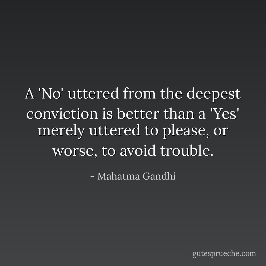 A 'No' uttered from the deepest conviction is better than a 'Yes' merely uttered to please, or worse, to avoid trouble. - Mahatma Gandhi